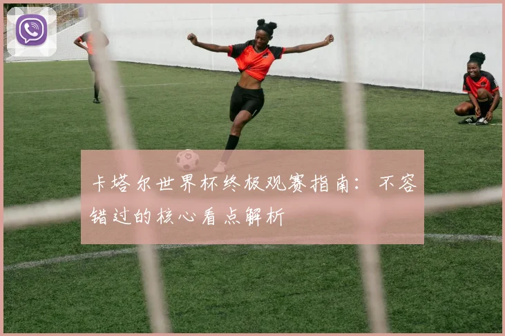 卡塔尔世界杯终极观赛指南：不容错过的核心看点解析