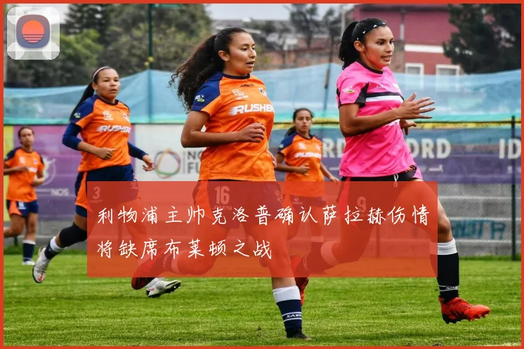 利物浦主帅克洛普确认萨拉赫伤情将缺席布莱顿之战