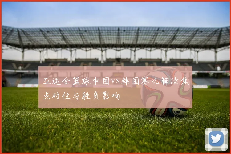 亚运会篮球中国vs韩国赛况解读焦点对位与胜负影响