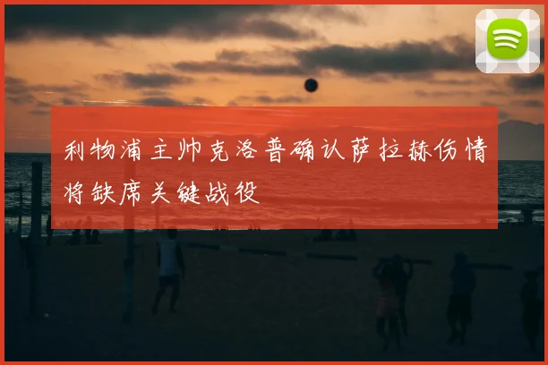 利物浦主帅克洛普确认萨拉赫伤情将缺席关键战役