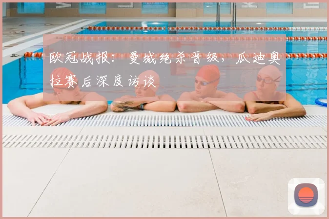 欧冠战报：曼城绝杀晋级，瓜迪奥拉赛后深度访谈