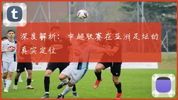 深度解析：中超联赛在亚洲足坛的真实定位