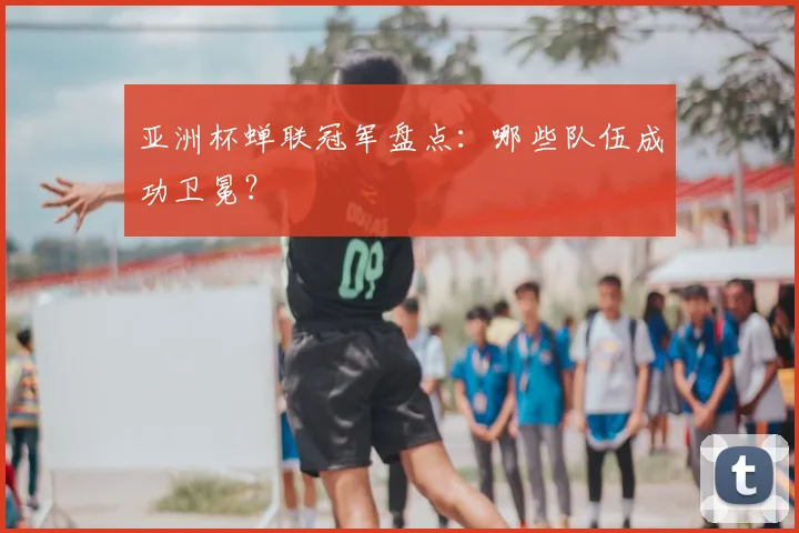 亚洲杯蝉联冠军盘点：哪些队伍成功卫冕？