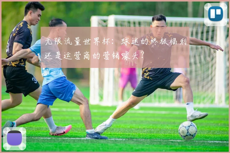 无限流量世界杯：球迷的终极福利还是运营商的营销噱头？