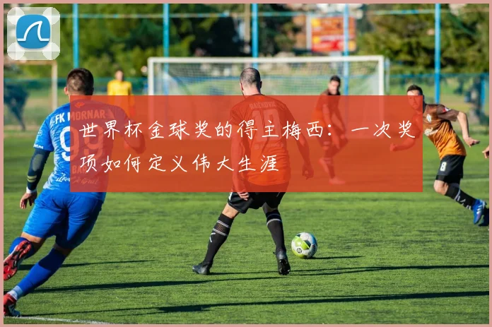 世界杯金球奖的得主梅西：一次奖项如何定义伟大生涯