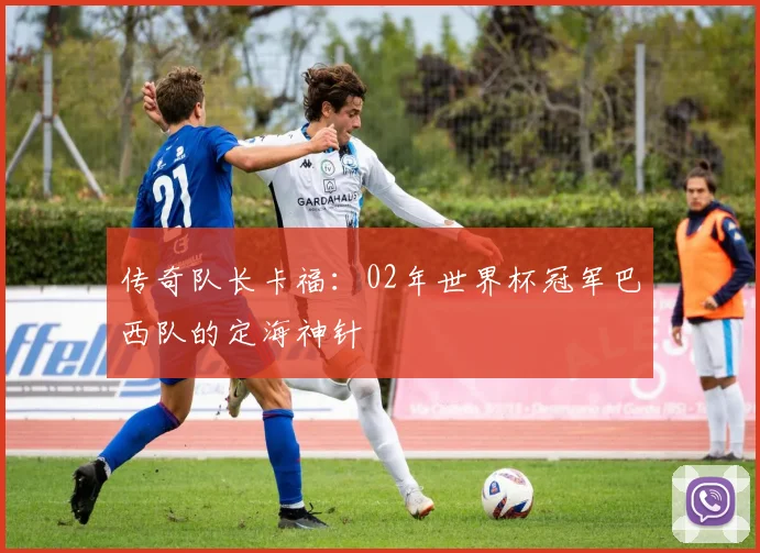 传奇队长卡福：02年世界杯冠军巴西队的定海神针