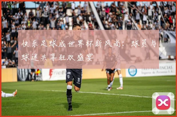 快乐足球成世界杯新风尚：球员与球迷共享狂欢盛宴