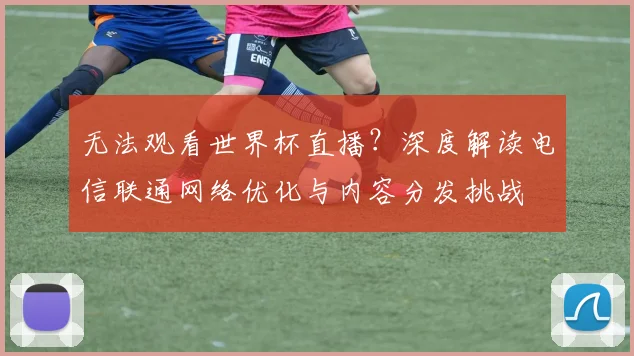 无法观看世界杯直播？深度解读电信联通网络优化与内容分发挑战