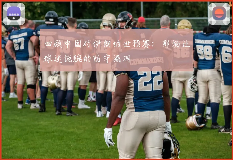 回顾中国对伊朗的世预赛：那场让球迷扼腕的防守漏洞