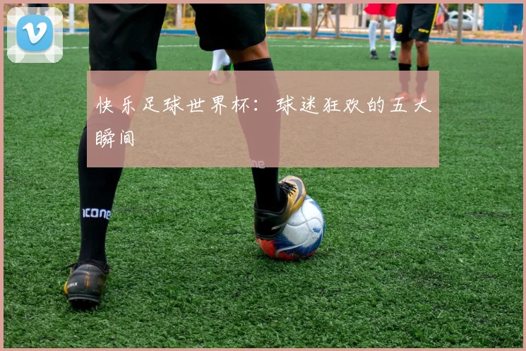 快乐足球世界杯：球迷狂欢的五大瞬间