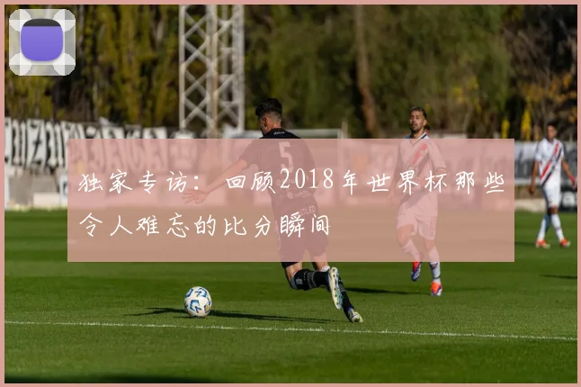独家专访:回顾2018年世界杯那些令人难忘的比分瞬间