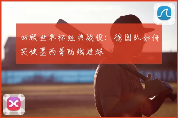 回顾世界杯经典战役：德国队如何突破墨西哥防线进球