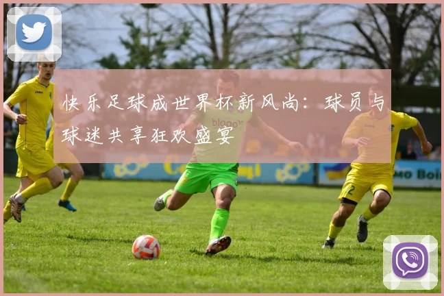 快乐足球成世界杯新风尚：球员与球迷共享狂欢盛宴