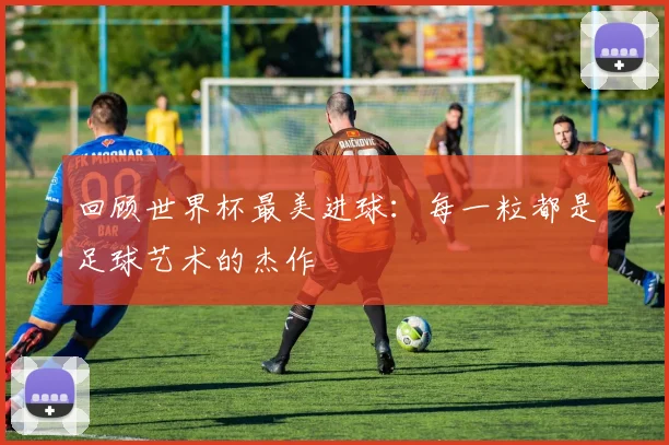 回顾世界杯最美进球：每一粒都是足球艺术的杰作