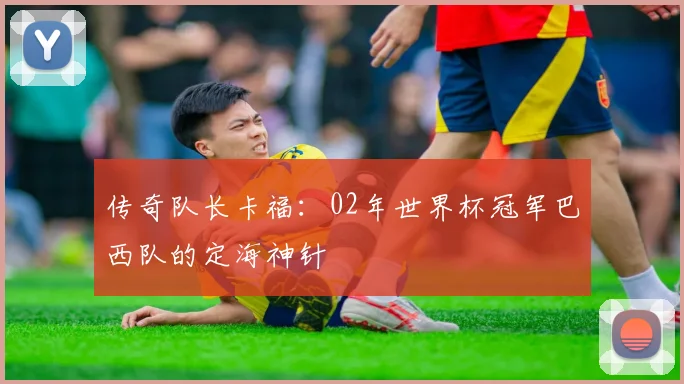 传奇队长卡福：02年世界杯冠军巴西队的定海神针