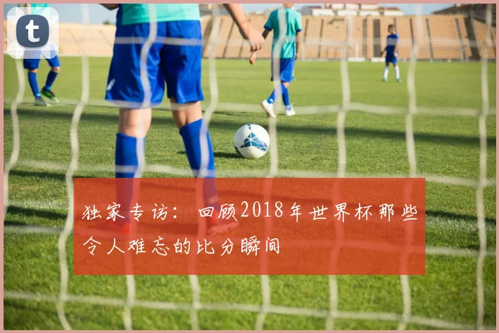 独家专访:回顾2018年世界杯那些令人难忘的比分瞬间