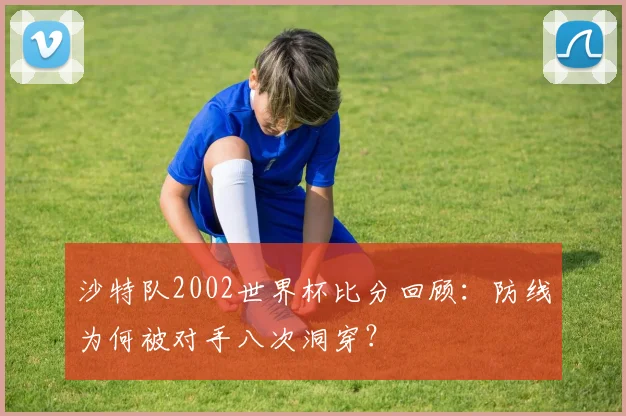 沙特队2002世界杯比分回顾：防线为何被对手八次洞穿？
