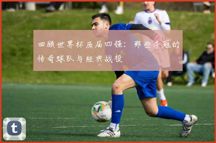 回顾世界杯历届四强：那些夺冠的传奇球队与经典战役