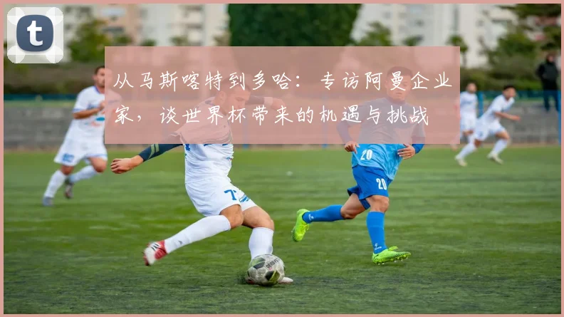 从马斯喀特到多哈：专访阿曼企业家，谈世界杯带来的机遇与挑战