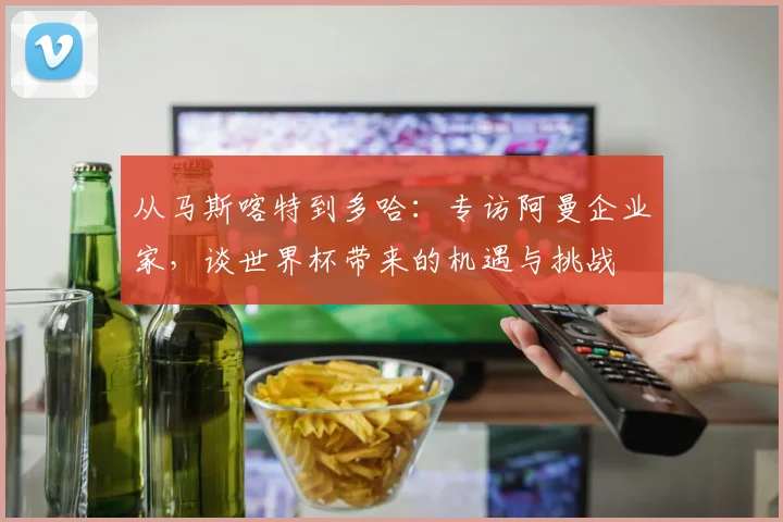 从马斯喀特到多哈：专访阿曼企业家，谈世界杯带来的机遇与挑战