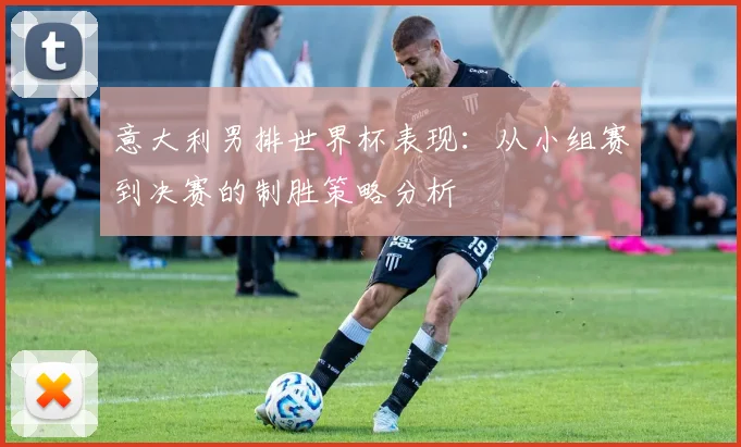 意大利男排世界杯表现：从小组赛到决赛的制胜策略分析