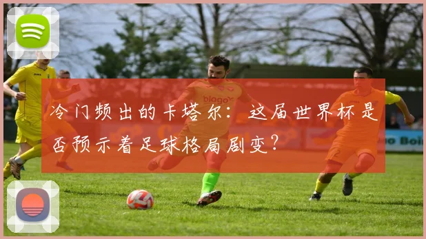 冷门频出的卡塔尔：这届世界杯是否预示着足球格局剧变？
